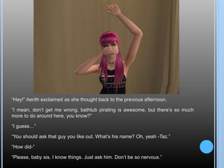 “Hey!” Aerith exclaimed as she thought back to the previous afternoon.
“I mean, don’t get me wrong, bathtub pirating is awesome, but there’s so much
more to do around here, you know?”
“I guess…”
“You should ask that guy you like out. What’s his name? Oh, yeah -Taz.”
“How did-”
“Please, baby sis. I know things. Just ask him. Don’t be so nervous.”
 