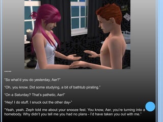 *****
“So what’d you do yesterday, Aer?”
“Oh, you know. Did some studying, a bit of bathtub pirating.”
“On a Saturday? That’s pathetic, Aer!”
“Hey! I do stuff. I snuck out the other day-”
“Yeah, yeah. Zeph told me about your snooze fest. You know, Aer, you’re turning into a
homebody. Why didn’t you tell me you had no plans - I’d have taken you out with me.”
 