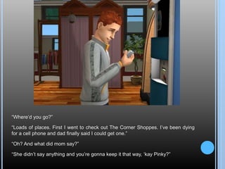 “Where’d you go?”
“Loads of places. First I went to check out The Corner Shoppes. I’ve been dying
for a cell phone and dad finally said I could get one.”
“Oh? And what did mom say?”
“She didn’t say anything and you’re gonna keep it that way, ‘kay Pinky?”
 