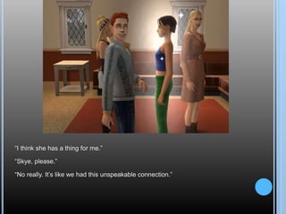 “I think she has a thing for me.”
“Skye, please.”
“No really. It’s like we had this unspeakable connection.”
 