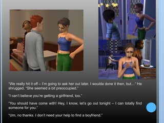 “We really hit it off – I’m going to ask her out later. I woulda done it then, but…” He
shrugged. “She seemed a bit preoccupied.”
“I can’t believe you’re getting a girlfriend, too.”
“You should have come with! Hey, I know, let’s go out tonight – I can totally find
someone for you.”
“Um, no thanks. I don’t need your help to find a boyfriend.”
 