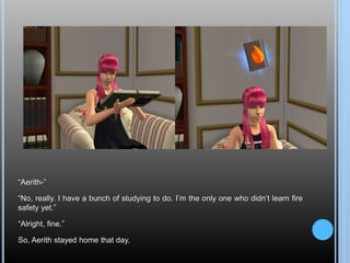 “Aerith-”
“No, really. I have a bunch of studying to do. I’m the only one who didn’t learn fire
safety yet.”
“Alright, fine.”
So, Aerith stayed home that day.
 