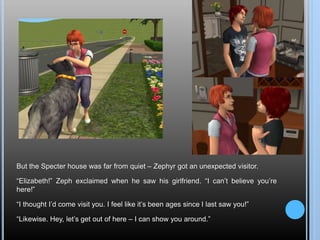 But the Specter house was far from quiet – Zephyr got an unexpected visitor.
“Elizabeth!” Zeph exclaimed when he saw his girlfriend. “I can’t believe you’re
here!”
“I thought I’d come visit you. I feel like it’s been ages since I last saw you!”
“Likewise. Hey, let’s get out of here – I can show you around.”
 