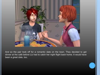 And so the pair took off for a romantic date on the town. They decided to get
dinner at the café before Liz had to catch her night flight back home. It would have
been a great date, too.
 