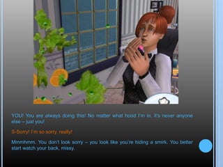 YOU! You are always doing this! No matter what hood I’m in, it’s never anyone
else – just you!
S-Sorry! I’m so sorry, really!
Mmmhmm. You don’t look sorry – you look like you’re hiding a smirk. You better
start watch your back, missy.
 