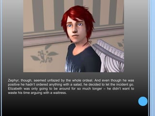 Zephyr, though, seemed unfazed by the whole ordeal. And even though he was
positive he hadn’t ordered anything with a salad, he decided to let the incident go.
Elizabeth was only going to be around for so much longer – he didn’t want to
waste his time arguing with a waitress.
 