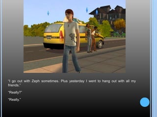 “I go out with Zeph sometimes. Plus yesterday I went to hang out with all my
friends.”
“Really?”
“Really.”
 