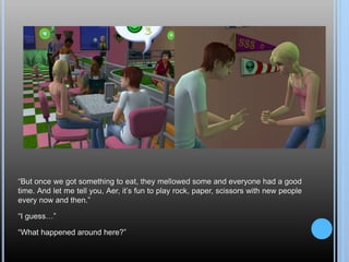 “But once we got something to eat, they mellowed some and everyone had a good
time. And let me tell you, Aer, it’s fun to play rock, paper, scissors with new people
every now and then.”
“I guess…”
“What happened around here?”
 