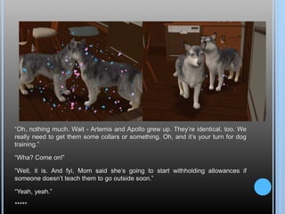 “Oh, nothing much. Wait - Artemis and Apollo grew up. They’re identical, too. We
really need to get them some collars or something. Oh, and it’s your turn for dog
training.”
“Wha? Come on!”
“Well, it is. And fyi, Mom said she’s going to start withholding allowances if
someone doesn’t teach them to go outside soon.”
“Yeah, yeah.”
*****
 