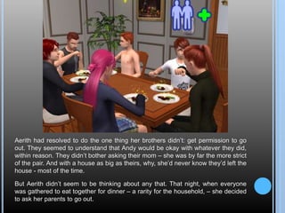 Aerith had resolved to do the one thing her brothers didn’t: get permission to go
out. They seemed to understand that Andy would be okay with whatever they did,
within reason. They didn’t bother asking their mom – she was by far the more strict
of the pair. And with a house as big as theirs, why, she’d never know they’d left the
house - most of the time.
But Aerith didn’t seem to be thinking about any that. That night, when everyone
was gathered to eat together for dinner – a rarity for the household, – she decided
to ask her parents to go out.
 