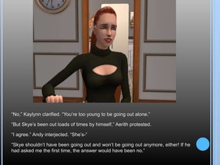 “No,” Kaylynn clarified. “You’re too young to be going out alone.”
“But Skye’s been out loads of times by himself,” Aerith protested.
“I agree.” Andy interjected. “She’s-”
“Skye shouldn’t have been going out and won’t be going out anymore, either! If he
had asked me the first time, the answer would have been no.”
 