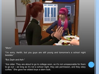 “Mom-”
“I’m sorry, Aerith, but you guys are still young and tomorrow’s a school night
besides.”
“But Zeph and Ash-”
“Are older. They are about to go to college soon, so it’s not unreasonable for them
to go out – as long as it’s not a school night, they ask permission, and they obey
curfew.” She gave her eldest boys a stern look.
 
