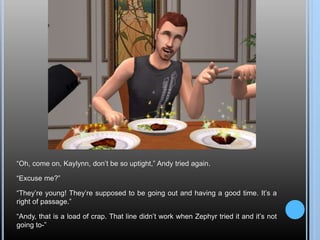 “Oh, come on, Kaylynn, don’t be so uptight,” Andy tried again.
“Excuse me?”
“They’re young! They’re supposed to be going out and having a good time. It’s a
right of passage.”
“Andy, that is a load of crap. That line didn’t work when Zephyr tried it and it’s not
going to-”
 