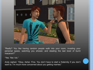 “Really? You like having random people walk into your room, invading your personal space, watching you shower, and stealing the last bowl of burnt macaroni?”“Yes. Yes I do.”Andy sighed. “Okay, Asher. Fine. You don’t have to start a fraternity if you don’t want to. I’m much more concerned about you getting married.”