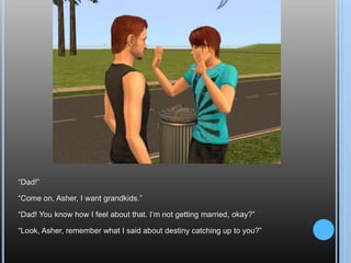 “Dad!”“Come on, Asher, I want grandkids.”“Dad! You know how I feel about that. I’m not getting married, okay?”“Look, Asher, remember what I said about destiny catching up to you?”