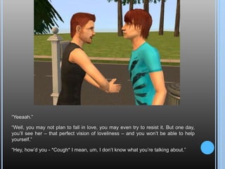 “Yeeaah.”“Well, you may not plan to fall in love, you may even try to resist it. But one day, you’ll see her – that perfect vision of loveliness – and you won’t be able to help yourself.”“Hey, how’d you - *Cough* I mean, um, I don’t know what you’re talking about.”