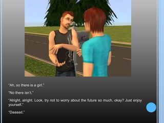 “Ah, so there is a girl.”“No there isn’t.”“Alright, alright. Look, try not to worry about the future so much, okay? Just enjoy yourself.”“Daaaad.”
