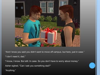 “And I know you said you didn’t want to move off campus, but here, just in case.”“I don’t need it, dad.”“I know, I know. But still. In case. So you don’t have to worry about money.”Asher sighed. “Can I ask you something dad?”“Anything.”