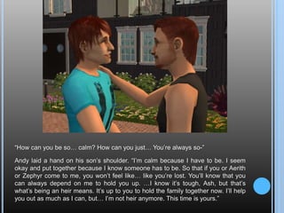 “How can you be so… calm? How can you just… You’re always so-”Andy laid a hand on his son’s shoulder. “I’m calm because I have to be. I seem okay and put together because I know someone has to be. So that if you or Aerith or Zephyr come to me, you won’t feel like… like you’re lost. You’ll know that you can always depend on me to hold you up. …I know it’s tough, Ash, but that’s what’s being an heir means. It’s up to you to hold the family together now. I’ll help you out as much as I can, but… I’m not heir anymore. This time is yours.”
