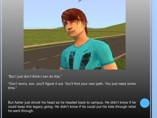 “But I just don’t think I can do this.”“Don’t worry, son, you’ll figure it out. You’ll find your own path. You just need some time.”But Asher just shook his head as he headed back to campus. He didn’t know if he could keep this legacy going. He didn’t know if he could put his kids through what he went through.