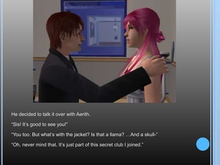 He decided to talk it over with Aerith.“Sis! It’s good to see you!”“You too. But what’s with the jacket? Is that a llama? …And a skull-”“Oh, never mind that. It’s just part of this secret club I joined.”