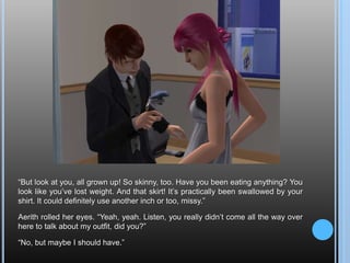 “But look at you, all grown up! So skinny, too. Have you been eating anything? You look like you’ve lost weight. And that skirt! It’s practically been swallowed by your shirt. It could definitely use another inch or too, missy.”Aerith rolled her eyes. “Yeah, yeah. Listen, you really didn’t come all the way over here to talk about my outfit, did you?”“No, but maybe I should have.”