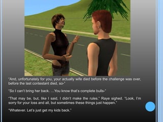 “And, unfortunately for you, your actually wife died before the challenge was over, before the last contestant died, so-”“So I can’t bring her back. …You know that’s complete bulls-”“That may be, but, like I said, I didn’t make the rules.” Raye sighed. “Look, I’m sorry for your loss and all, but sometimes these things just happen.”“Whatever. Let’s just get my kids back.”