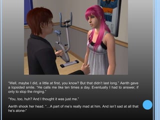 “Well, maybe I did, a little at first, you know? But that didn’t last long.” Aerith gave a lopsided smile. “He calls me like ten times a day. Eventually I had to answer, if only to stop the ringing.”“You, too, huh? And I thought it was just me.”Aerith shook her head. “…A part of me’s really mad at him. And isn’t sad at all that he’s alone-”