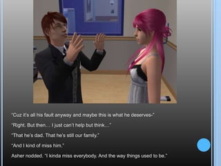 “Cuz it’s all his fault anyway and maybe this is what he deserves-”“Right. But then… I just can’t help but think…”“That he’s dad. That he’s still our family.”“And I kind of miss him.”Asher nodded. “I kinda miss everybody. And the way things used to be.”