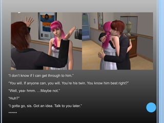 “I don’t know if I can get through to him.”“You will. If anyone can, you will. You’re his twin. You know him best right?”“Well, yea- hmm. …Maybe not.”“Huh?”“I gotta go, sis. Got an idea. Talk to you later.”******