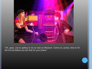 “Oh, geez, you’re getting to be as bad as Blossom. Come on, punks, time to hit the hot tub before you two fully fry your brains.”