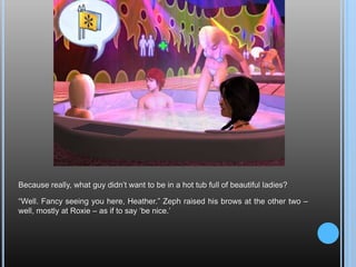 Because really, what guy didn’t want to be in a hot tub full of beautiful ladies?“Well. Fancy seeing you here, Heather.” Zeph raised his brows at the other two – well, mostly at Roxie – as if to say ‘be nice.’