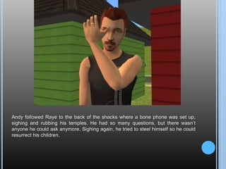 Andy followed Raye to the back of the shacks where a bone phone was set up, sighing and rubbing his temples. He had so many questions, but there wasn’t anyone he could ask anymore. Sighing again, he tried to steel himself so he could resurrect his children.