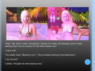 “Yeah, like what a total coincidence. Except it’s really not because you’ve been stalking Zeph around campus for like three weeks now.”“I have not!”“You totally have,” Blossom cut in. “You’re always lurking by the bathrooms.”“I do not lurk!”“Ladies, I thought we were playing nice.”