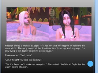Heather smiled a thanks at Zeph. “It’s not my fault we happen to frequent the same clubs. The party scene at the Académie is only so big. And anyways, I’m only trying to get Zephyr to join my Greek house.”Roxie snorted. “Yeah, sure.”“Um, I thought you were in a sorority?”“Oh, for Zeph, we’d make an exception.” She smiled playfully at Zeph, but he wasn’t paying attention.