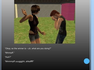 “Okay, so the winner is – uh, what are you doing?”“Mmmpff.”“Huh?”“Mmmmpffuuuggghh, ahkaffff!”