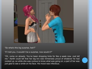 “So what’s this big surprise, Ash?”“If I told you, it wouldn’t be a surprise, now would it?”“Oh, come on already. You’ve been dropping hints for like a week now. Just tell me.” Aerith could tell that her big bro was immensely proud of whatever he had cooked up, so while she was curious to know what was going on, a part of her was just glad to see a smile on his face. His mood was infectious.