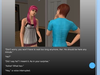 “Don’t worry, you won’t have to wait too long anymore, Aer. He should be here any minute.”“He?”“Did I say he? I meant it. As in your surprise.”“Asher! What hav-”“Hey,” a voice interrupted.