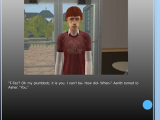 “T-Taz? Oh my plumbbob, it is you. I can’t be- How did- When-” Aerith turned to Asher. “You.”