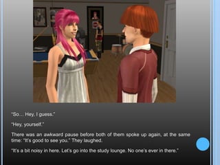 “So… Hey, I guess.”“Hey, yourself.”There was an awkward pause before both of them spoke up again, at the same time: “It’s good to see you.” They laughed.“It’s a bit noisy in here. Let’s go into the study lounge. No one’s ever in there.”