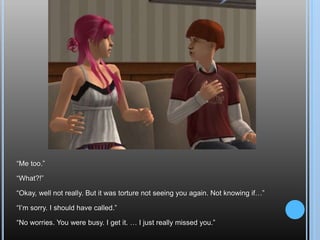 “Me too.”“What?!”“Okay, well not really. But it was torture not seeing you again. Not knowing if…”“I’m sorry. I should have called.”“No worries. You were busy. I get it. … I just really missed you.”