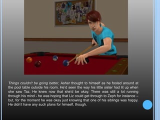Things couldn’t be going better, Asher thought to himself as he fooled around at the pool table outside his room. He’d seen the way his little sister had lit up when she saw Taz. He knew now that she’d be okay. There was still a lot running through his mind - he was hoping that Liz could get through to Zeph for instance – but, for the moment he was okay just knowing that one of his siblings was happy. He didn’t have any such plans for himself, though.
