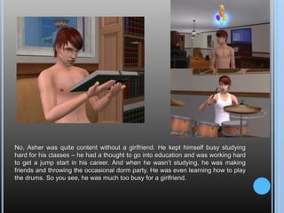 No, Asher was quite content without a girlfriend. He kept himself busy studying hard for his classes – he had a thought to go into education and was working hard to get a jump start in his career. And when he wasn’t studying, he was making friends and throwing the occasional dorm party. He was even learning how to play the drums. So you see, he was much too busy for a girlfriend.
