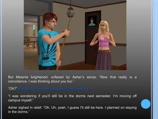 But Melanie brightened, unfazed by Asher’s wince. “Now that really is a coincidence. I was thinking about you too.”“Oh?” Please don’t ask me out, please don’t ask me-“I was wondering if you’ll still be in the dorms next semester. I’m moving off campus myself.”Asher sighed in relief. “Oh. Uh, yeah. I guess I’ll still be here. I planned on staying in the dorms.”