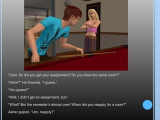 “Cool. So did you get your assignment? Do you have the same room?”“Hmm?” He frowned. “I guess.”“You guess?”“Well, I didn’t get an assignment, but-”“What? But the semester’s almost over! When did you reapply for a room?”Asher gulped. “Um, reapply?”