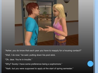 “Asher, you do know that each year you have to reapply for a housing contact?”“Well, I do now,” he said, putting down his pool stick.“Oh, dear. You’re in trouble.”“Why? Surely I have some preference being a sophomore.”“Yeah, but you were supposed to apply at the start of spring semester.”