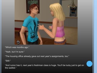“Which was months ago.”“Yeah, but I’m sure-”“The housing office already gave out next year’s assignments, too.”“Still-”“And rumor has it, next year’s freshman class is huge. You’ll be lucky just to get on the waitlist.”