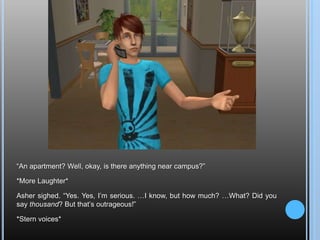 “An apartment? Well, okay, is there anything near campus?”*More Laughter*Asher sighed. “Yes. Yes, I’m serious. …I know, but how much? …What? Did you say thousand? But that’s outrageous!”*Stern voices*