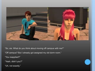 “So, sis. What do you think about moving off campus with me?”“Off campus? But I already got assigned my old dorm room.”“You reapplied?”“Yeah, didn’t you?”“Uh, not exactly.”