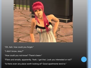 “Oh, Ash, how could you forget-”“I didn’t know, okay?”“How could you not know? There’s been-”“Fliers and emails, apparently. Yeah, I get that. Look you interested or not?”“Is there even any place worth looking at? Good apartments tend to-”